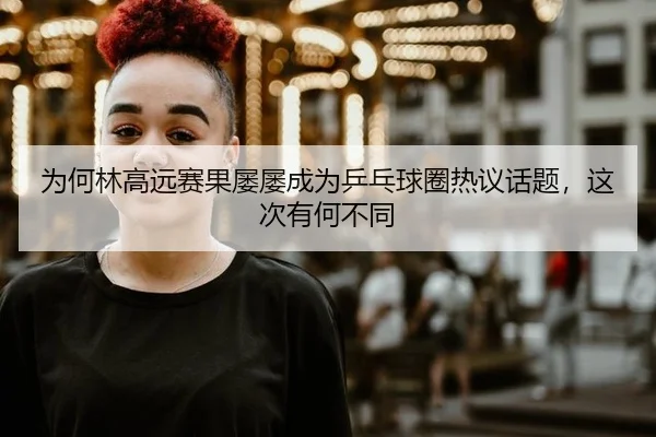 为何林高远赛果屡屡成为乒乓球圈热议话题，这次有何不同